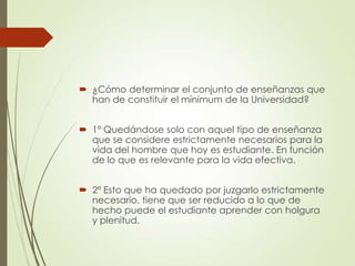 ¿Cómo determinar el conjunto de enseñanzas que
han de constituir el mínimum de la Universidad?
 1º Quedándose solo con aquel tipo de enseñanza
que se considere estrictamente necesarios para la
vida del hombre que hoy es estudiante. En función
de lo que es relevante para la vida efectiva.
 2º Esto que ha quedado por juzgarlo estrictamente
necesario, tiene que ser reducido a lo que de
hecho puede el estudiante aprender con holgura
y plenitud.
 