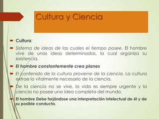 Cultura y Ciencia
 Cultura:
 Sistema de ideas de las cuales el tiempo posee. El hombre
vive de unas ideas determinadas, la cual organiza su
existencia.
 El hombre constantemente crea planes
 El contenido de la cultura proviene de la ciencia. La cultura
extrae lo vitalmente necesario de la ciencia.
 De la ciencia no se vive, la vida es siempre urgente y la
ciencia no posee una idea completa del mundo.
 El hombre Debe forjándose una interpretación intelectual de él y de
su posible conducta.
 
