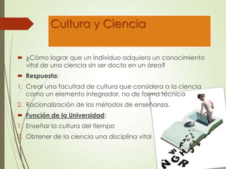 Cultura y Ciencia
 ¿Cómo lograr que un individuo adquiera un conocimiento
vital de una ciencia sin ser docto en un área?
 Respuesta:
1. Crear una facultad de cultura que considera a la ciencia
como un elemento integrador, no de forma técnica
2. Racionalización de los métodos de enseñanza.
 Función de la Universidad:
1. Enseñar la cultura del tiempo
2. Obtener de la ciencia una disciplina vital
 