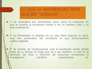 LO QUE LA UNIVERSIDAD TIENE
QUE SER “ADEMAS”
 1º Se entenderá por Universidad stricto sensu la institución en
que se enseña al estudiante medio a ser un hombre culto y un
buen profesional.
 2º La Universidad no tolerará en sus usos farsa ninguna; es decir,
que sola pretenderá del estudiante lo que prácticamente
puede exigírsele.
 3º Se evitará, en consecuencia, que el estudiante medio pierde
parte de su tiempo en fingir que va a ser científico. A este fin se
eliminará del torso o mínimum de estructura universitaria la
investigación científica propiamente tal.
.
 