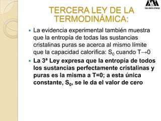 TERCERA LEY DE LA
TERMODINÁMICA:
 La evidencia experimental también muestra
que la entropía de todas las sustancias
cristalinas puras se acerca al mismo límite
que la capacidad calorífica: S0 cuando T→0
 La 3ª Ley expresa que la entropía de todos
los sustancias perfectamente cristalinas y
puras es la misma a T=0; a esta única
constante, S0, se le da el valor de cero
 