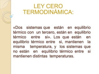 LEY CERO
TERMODINÁMICA:
«Dos sistemas que están en equilibrio
térmico con un tercero, están en equilibrio
térmico entre si». Los que están en
equilibrio térmico entre si, mantienen la
misma temperatura, y los sistemas que
no están en equilibrio térmico entre si
mantienen distintas temperaturas.
 