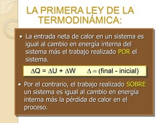 LA PRIMERA LEY DE LA
TERMODINÁMICA:
• La entrada neta de calor en un sistema es
igual al cambio en energía interna del
sistema más el trabajo realizado POR el
sistema.
Q = U + W final - inicial)
• Por el contrario, el trabajo realizado SOBRE
un sistema es igual al cambio en energía
interna más la pérdida de calor en el
proceso.
 
