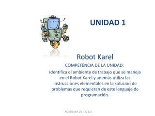 UNIDAD 1
Robot Karel
COMPETENCIA DE LA UNIDAD:
Identifica el ambiente de trabajo que se maneja
en el Robot Karel y además utiliza las
instrucciones elementales en la solución de
problemas que requieran de este lenguaje de
programación.
ACADEMIA DE TIC’S 2
 