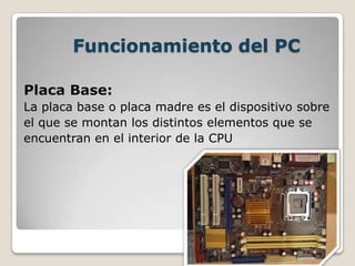 Funcionamiento del PC
Placa Base:
La placa base o placa madre es el dispositivo sobre
el que se montan los distintos elementos que se
encuentran en el interior de la CPU
 