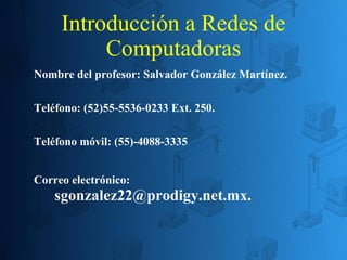 Introducción a Redes de
Computadoras
Nombre del profesor: Salvador González Martínez.
Teléfono: (52)55-5536-0233 Ext. 250.
Teléfono móvil: (55)-4088-3335
Correo electrónico:

sgonzalez22@prodigy.net.mx.

 
