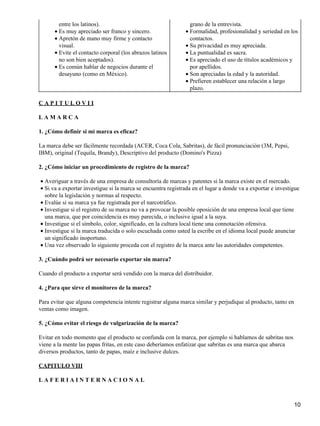 entre los latinos).
• Es muy apreciado ser franco y sincero.
• Apretón de mano muy firme y contacto
visual.
• Evite el contacto corporal (los abrazos latinos
no son bien aceptados).
• Es común hablar de negocios durante el
desayuno (como en México).

grano de la entrevista.
• Formalidad, profesionalidad y seriedad en los
contactos.
• Su privacidad es muy apreciada.
• La puntualidad es sacra.
• Es apreciado el uso de títulos académicos y
por apellidos.
• Son apreciadas la edad y la autoridad.
• Prefieren establecer una relación a largo
plazo.

CAPITULOVII
LAMARCA
1. ¿Cómo definir si mi marca es eficaz?
La marca debe ser fácilmente recordada (ACER, Coca Cola, Sabritas), de fácil pronunciación (3M, Pepsi,
IBM), original (Tequila, Brandy), Descriptivo del producto (Domino's Pizza)
2. ¿Cómo iniciar un procedimiento de registro de la marca?
• Averiguar a través de una empresa de consultoría de marcas y patentes si la marca existe en el mercado.
• Si va a exportar investigue si la marca se encuentra registrada en el lugar a donde va a exportar e investigue
sobre la legislación y normas al respecto.
• Evalúe si su marca ya fue registrada por el narcotráfico.
• Investigue si el registro de su marca no va a provocar la posible oposición de una empresa local que tiene
una marca, que por coincidencia es muy parecida, o inclusive igual a la suya.
• Investigue si el símbolo, color, significado, en la cultura local tiene una connotación ofensiva.
• Investigue si la marca traducida o solo escuchada como usted la escribe en el idioma local puede anunciar
un significado inoportuno.
• Una vez observado lo siguiente proceda con el registro de la marca ante las autoridades competentes.
3. ¿Cuándo podrá ser necesario exportar sin marca?
Cuando el producto a exportar será vendido con la marca del distribuidor.
4. ¿Para que sirve el monitoreo de la marca?
Para evitar que alguna competencia intente registrar alguna marca similar y perjudique al producto, tanto en
ventas como imagen.
5. ¿Cómo evitar el riesgo de vulgarización de la marca?
Evitar en todo momento que el producto se confunda con la marca, por ejemplo si hablamos de sabritas nos
viene a la mente las papas fritas, en este caso deberíamos enfatizar que sabritas es una marca que abarca
diversos productos, tanto de papas, maíz e inclusive dulces.
CAPITULO VIII
LAFERIAINTERNACIONAL

10

 