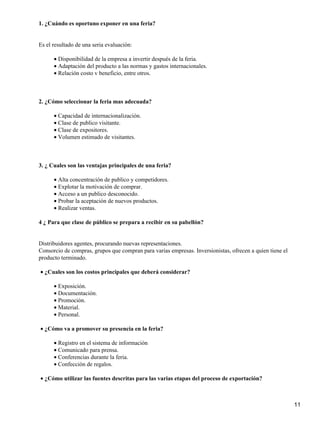 1. ¿Cuándo es oportuno exponer en una feria?

Es el resultado de una seria evaluación:
• Disponibilidad de la empresa a invertir después de la feria.
• Adaptación del producto a las normas y gastos internacionales.
• Relación costo v beneficio, entre otros.

2. ¿Cómo seleccionar la feria mas adecuada?
• Capacidad de internacionalización.
• Clase de publico visitante.
• Clase de expositores.
• Volumen estimado de visitantes.

3. ¿ Cuales son las ventajas principales de una feria?
• Alta concentración de publico y competidores.
• Explotar la motivación de comprar.
• Acceso a un publico desconocido.
• Probar la aceptación de nuevos productos.
• Realizar ventas.
4 ¿ Para que clase de público se prepara a recibir en su pabellón?

Distribuidores agentes, procurando nuevas representaciones.
Consorcio de compras, grupos que compran para varias empresas. Inversionistas, ofrecen a quien tiene el
producto terminado.
• ¿Cuales son los costos principales que deberá considerar?
• Exposición.
• Documentación.
• Promoción.
• Material.
• Personal.
• ¿Cómo va a promover su presencia en la feria?
• Registro en el sistema de información
• Comunicado para prensa.
• Conferencias durante la feria.
• Confección de regalos.
• ¿Cómo utilizar las fuentes descritas para las varias etapas del proceso de exportación?

11

 