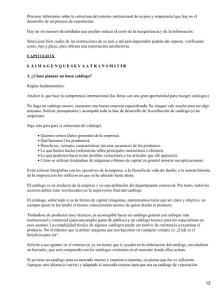Procurar informarse sobre la estructura del entorno institucional de su país y empresarial que hay en el
desarrollo de un proceso de exportación.
Hay un sin numero de entidades que pueden reducir el costo de la inexperiencia y de la información.
Seleccione bien cuales de las instituciones de su país y del país importador podrán dar soporte, verificando
costo, tipo y plazo, para obtener una exportación satisfactoria.
CAPITULO IX
LAIMAGENQUESEVAATRANSMITIR
1. ¿Cómo planear un buen catálogo?
Reglas fundamentales:
Analice lo que hace la competencia internacional (las ferias son una gran oportunidad para recoger catálogos)
No haga un catálogo casero, encuentre una buena empresa especializada. Su imagen vale mucho para ser algo
artesano. Solicite presupuestos y acompañe toda la fase de desarrollo de la confección de catálogo (evite
sorpresas).
Siga esta guía para la estructura del catálogo:
• Quiénes somos (datos generales de la empresa).
• Qué hacemos (los productos).
• Beneficios, ventajas, características (en esta secuencia) de los productos.
• Lo que hemos hecho (referencias sobre principales suministros o clientes).
• Lo que podemos hacer (citar posibles variaciones a los artículos que allí aparecen).
• Cómo se utilizan (tratándose de máquinas o bienes de capital en general mostrar sus aplicaciones).
Evite colocar fotografías con los ejecutivos de la empresa, o la filosofía de vida del dueño, o la remota historia
de la empresa con los edificios en que se ha ubicado hasta ahora.
El catálogo es un producto de la empresa y no una atribución del departamento comercial. Por tanto, todos los
sectores deben estar involucrados en la supervisión final del catálogo.
El catálogo, sobre todo si es de bienes de capital (máquinas, instrumentos) tiene que ser claro y objetivo, no
siempre quien lo lea tendrá el mismo conocimiento técnico de quien diseño el producto.
Tratándose de productos muy técnicos, es aconsejable hacer un catálogo general con enfoque más
institucional y comercial (para una amplia gama de público) y un catálogo técnico para los especialistas en
esos asuntos. La complejidad técnica de algunos catálogos puede ser motivo de resistencia a examinar el
producto. No olvidemos que la primer pregunta que nos hacemos en cualquier compra es: ¿Cuál es el
beneficio para mí?.
Solicite a sus agentes en el exterior (si ya los tiene) que le ayuden en la elaboración del catálogo, enviándoles
un borrador, que será comparado con los catálogos existentes en el mercado donde ellos actúan.
Si ya tiene un catalogo para su mercado interno y empieza a exportar, no piense que ése es suficiente.
Agregue otro idioma (o varios) y adaptado al mercado externo para que sea su catálogo de exportación.

12

 