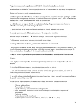 Tenga siempre presente la regla fundamental A.I.D.A. (Atención, Interés, Deseo, Acción).
Infórmese sobre las diferencias culturales y expectativas de los consumidores del país objeto de su publicidad.
Romper con la rutina es uno de los grandes secretos.
Identificar agencias de publicidad del país objeto de su exportación, o agencias en su país que tengan acuerdos
con similares de otros países (a menos que no se trate de publicidades globales, como: Coca−Cola, Benetton o
Marlboro, etc.,) lo que funciona en un país puede no servir en otro.
La publicidad debe ser la pieza final de un estudio de marketing. Tenga siempre presente el lema: La
publicidad es el motor para construir imagen de marca.
La publicidad debe prever una completa intercomunicación entre el fabricante y la agencia.
El mensaje que se transmite debe ser claro, sincero y de comprensión inmediata.
Recuerde la regla del BEN VEN CA: beneficio, ventajas, características (siguiendo este orden).
Posiblemente el mensaje tenga que mostrar pruebas de lo que ofrece.
El mensaje debe centrar un objetivo, ¡mientras más información más confusión!
Conozca bien la legislación del país donde se realizará la publicidad. Puede ser muy distinta a la del suyo. Por
ejemplo: Hay países donde es permitido hacer publicidad comparativa entre dos productos competidores (la
eterna contienda Coca−Cola y Pepsi). En otros está totalmente prohibido.
5.− Revise su lista de precios (o prepare una nueva). Realice un buen instrumento de comunicación.
Debe ser:
Clara, objetiva, didáctica (muchos errores de los pedidos dependen de la falta de objetividad de la lista de
precios).
En los países del área americana, es conveniente emplear una lista en dólares.
La lista debe incluir las condiciones generales de ventas (a veces para que a falta de éstas, uno vende en
condiciones generales de compras que no conoce).
Es preferible utilizar precios líquidos (netos) para que el importador elabore su propia lista en moneda local, y
de acuerdo con su política comercial.
Procure agilizar el procedimiento de compras de su cliente, colocando la siguiente información:
• Valor del pedido mínimo.
• Plazos medios de entrega.
• Tipo de embalaje y acondicionamiento de los productos.
• Pesos, dimensiones, volúmenes Facilita el cálculo del precio de transporte e impuestos de
importación).
• Código del producto.
• Código aduanal (tarifa arancelaria).
• Incoterms (términos de comercio exterior), utilizados (F.O.B., C.I.F.., etc.).
14

 