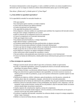 El comercio internacional es como una guerra y si sale a combatir con fusil y no conoce el poderío de su
adversario que tal vez tenga un sistema de cohetes intercontinentales parece que no será fácil ganar.
Para ubicar: ¿Dónde estoy? ¿á dónde quiero ir? ¿Cómo llegar?
3. ¿Cómo definir la capacidad exportadora?
Es la capacidad de entender los mercados basados en:
• Por que exportar
• Es usted quien quiere exportar o es toda la empresa
• Tiene claras las barreras que deberá enfrentar
• Cuenta con personal con experiencia
• Su capacidad de producción es suficiente
• Esta dispuesto a efectuar cambios en su producto para satisfacer las exigencias del mercado externo.
• Su país tiene ventajas competitivas en su sector
• Sabe la situación de la competencia local en la exportación
• Conoce la competencia en el mercado internacional
• Sabe que imagen tiene su país
• Su producto presenta beneficios y ventajas impactantes
• Que sabe de normas y certificaciones
• El producto podrá beneficiarse de tasas preferenciales en algunos mercados.
• Cuenta con recursos para enfrentar la entrada al mercado internacional.
• Conoce que tipo de sinergia se puede utilizar con empresas de productos complementarios.
• Sabe en que fase de su ciclo de vida se encuentra su producto.
• Esta dispuesto a asociarse con alguna contraparte extranjera
• Hay restricciones sobre la patente de su producto o marca
• Sus proveedores están preparados para suministrar un producto a nivel internacional.
• Conoce las fuentes de información y donde podría buscar información para gerenciar el mercado
externo.
4. Plan estratégico de exportación
• Busque asesoría inicial: procure saber lo que otros ya hicieron y donde se equivocaron.
• Evalúe su capacidad exportadora: conozca la preparación efectiva al mercado internacional.
Identifique sus puntos fuertes y débiles.
• Cree un banco de datos: sus decisiones deberán basarse en informaciones y no en presentimientos.
• Haga una selección de su gama de productos más exportables: no invertir excesivos recursos en
intentar promover todos los productos, ya que con la primera información se pueden separar los más
competitivos.
• Definición de objetivos: definir volúmenes, gama de productos, nivel de precios, contenido de
calidad, plazos tipos de contrapartes, empaque, selección de los mercados potenciales.
• Determinación de las fuentes de información más confiables: hay una gran cantidad de información.
• Elimina a priori los mercados donde no tiene posibilidades, hay barreras como: impuestos, costo de
transporte, moda, proteccionismo, normas del uso del producto, elija los mercados donde con menos
esfuerzo pueda lograr una primera experiencia.
• Analice aspectos de comunicación, logística, normas de competencia.
• Definición de los mercados donde empezar: evite los extremos, no diversificación con los pocos
recursos con los que uno cuenta cuando inicia.
• Localizar el segmento del mercado: concentrar los esfuerzos donde es mayor la ventaja competitiva
(ferias−viajes−misiones)
• Definir sí a través de formas directas, indirectas y mixtas
3

 