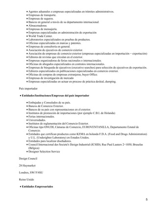 • Agentes aduanales o empresas especializadas en trámites administrativos.
• Empresas de transporte.
• Empresas de seguros.
• Bancos en general a través de su departamento internacional.
• Almacenadoras.
• Empresas de mensajería.
• Empresas especializadas en administración de exportación
• World Trade Center.
• Laboratorios especializados en pruebas de productos.
• Oficinas especializadas en marcas y patentes.
• Empresas de consultoría en general.
• Asociación de ejecutivos de comercio exterior.
• Asociación de empresas de comercio exterior (empresas especializadas en importación − exportación)
• Editores de revistas que circulan en el exterior.
• Empresas organizadoras de ferias nacionales o internacionales.
• Oficinas de abogados especializados en contratos internacionales.
• Empresas de búsqueda de ejecutivos (executive searches) para selección de ejecutivos de exportación.
• Editores especializados en publicaciones especializadas en comercio exterior.
• Oficinas de compras de empresas extranjeras, buyer Office.
• Empresas de investigación de mercado
• Empresas especializadas en actuar en proceso de práctica desleal, dumping.
País importador
• Entidades/Instituciones/Empresas del país importador
• Embajadas y Consulados de su país.
• Bancos de Comercio Exterior.
• Bancos de su país con representaciones en el exterior.
• Institutos de promoción de importaciones (por ejemplo C.B.I. de Holanda)
• Ferias internacionales.
• Universidades.
• Institutos de reglamentación del Comercio Exterior.
• Oficinas tipo ONUDI, Cámaras de Comercio, EUROVENTANILLA, Departamento Estatal de
Comercio.
• Entidades que certifican productos como KEMA en holanda F.D.A. (Food and Drugs Administration)
y U.L. (Underighter Laboratory) en Estados Unidos.
• Entidades para localizar diseñadores.
• Council Internacional des Societe's Design Industrial (ICSID); Rue Paul Lauters 2−1050, Bruselas
(Bélgica)
• Designer Selection Service
Design Council
28 Haymarket
Londres, SW1Y4SU
Reino Unido
• Entidades Empresariales

5

 