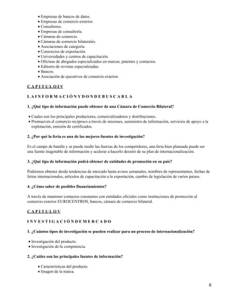 • Empresas de bancos de datos.
• Empresas de comercio exterior.
• Consultores.
• Empresas de consultoría.
• Cámaras de comercio.
• Cámaras de comercio bilaterales.
• Asociaciones de categoría.
• Consorcios de exportación.
• Universidades y centros de capacitación.
• Oficinas de abogados especializados en marcas, patentes y contactos.
• Editores de revistas especializadas.
• Bancos.
• Asociación de ejecutivos de comercio exterior.
CAPITULOIV
LAINFORMACIÓNYDONDEBUSCARLA
1. ¿Qué tipo de información puede obtener de una Cámara de Comercio Bilateral?
• Cuales son los principales productores, comercializadores y distribuciones.
• Promueven el comercio recíproco a través de misiones, suministro de información, servicios de apoyo a la
explotación, emisión de certificados.
2. ¿Por qué la feria es una de las mejores fuentes de investigación?
Es el campo de batalla y se puede medir las fuerzas de los competidores, una feria bien planeada puede ser
una fuente inagotable de información y acelerar a hacerlo desistir de su plan de internacionalización.
3. ¿Qué tipo de información podrá obtener de entidades de promoción en su país?
Podremos obtener desde tendencias de mercado hasta avisos semanales, nombres de representantes, fechas de
ferias internacionales, artículos de capacitación a la exportación, cambio de legislación de varios países.
4. ¿Cómo saber de posibles financiamientos?
A través de mantener contactos constantes con entidades oficiales como instituciones de promoción al
comercio exterior EUROCENTROS, bancos, cámara de comercio bilateral.
CAPITULOV
INVESTIGACIÓNDEMERCADO
1. ¿Cuántos tipos de investigación se pueden realizar para un proceso de internacionalización?
• Investigación del producto.
• Investigación de la competencia.
2. ¿Cuáles son las principales fuentes de información?
• Características del producto.
• Imagen de la marca.
6

 