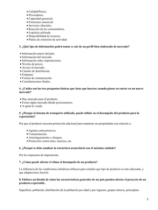 • Calidad/Precio.
• Proveedores.
• Capacidad gerencial.
• Estructura comercial.
• Servicios ofrecidos.
• Reacción de los consumidores.
• Logística utilizada.
• Disponibilidad de recursos.
• Planes de extensión de actividad.
3. ¿Qué tipo de información podrá tomar a raíz de un perfil bien elaborado de mercado?
• Información macro del país.
• Información del mercado.
• Información sobre importaciones.
• Niveles de precio.
• Acceso al mercado.
• Canales de distribución.
• Empaque
• Formas de comunicación.
• Consideraciones finales.
4. ¿Cuáles son las tres preguntas básicas que tiene que hacerse cuando piense en entrar en un nuevo
mercado?
• Hay mercado para el producto.
• Existe algún mercado dónde posicionarnos.
• A quien le vendo.
5. ¿Porqué el sistema de transporte utilizado, puede influir en el desempeño del producto para la
exportación?
Por que el producto necesita protección adicional para mantener sus propiedades con relación a:
• Agentes anticorrosivos.
• Contaminación.
• Amortiguamiento a choques.
• Protección contra ratas, insectos, etc.
6. ¿Porqué se debe analizar la estructura arancelaria con el máximo cuidado?
Por los impuestos de importación.
7. ¿Cómo puede afectar el clima el desempeño de un producto?
La influencia de las condiciones climáticas influyen para estudiar que tipo de producto es más adecuado, y
que adaptaciones hacerle.
8. Elabore un listado de cómo las características generales de un país pueden afectar el proyecto de un
producto exportable.
Superficie, población, distribución de la población por edad y por ingresos, grupos étnicos, principales
7

 