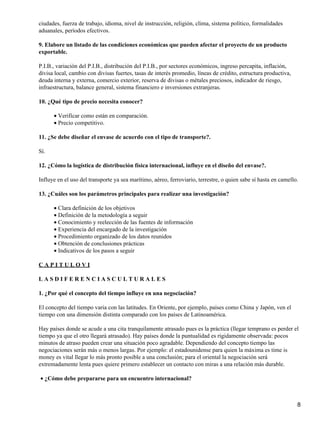 ciudades, fuerza de trabajo, idioma, nivel de instrucción, religión, clima, sistema político, formalidades
aduanales, períodos efectivos.
9. Elabore un listado de las condiciones económicas que pueden afectar el proyecto de un producto
exportable.
P.I.B., variación del P.I.B., distribución del P.I.B., por sectores económicos, ingreso percapita, inflación,
divisa local, cambio con divisas fuertes, tasas de interés promedio, líneas de crédito, estructura productiva,
deuda interna y externa, comercio exterior, reserva de divisas o métales preciosos, indicador de riesgo,
infraestructura, balance general, sistema financiero e inversiones extranjeras.
10. ¿Qué tipo de precio necesita conocer?
• Verificar como están en comparación.
• Precio competitivo.
11. ¿Se debe diseñar el envase de acuerdo con el tipo de transporte?.
Sí.
12. ¿Cómo la logística de distribución física internacional, influye en el diseño del envase?.
Influye en el uso del transporte ya sea marítimo, aéreo, ferroviario, terrestre, o quien sabe sí hasta en camello.
13. ¿Cuáles son los parámetros principales para realizar una investigación?
• Clara definición de los objetivos
• Definición de la metodología a seguir
• Conocimiento y reelección de las fuentes de información
• Experiencia del encargado de la investigación
• Procedimiento organizado de los datos reunidos
• Obtención de conclusiones prácticas
• Indicativos de los pasos a seguir
CAPITULOVI
LASDIFERENCIASCULTURALES
1. ¿Por qué el concepto del tiempo influye en una negociación?
El concepto del tiempo varia con las latitudes. En Oriente, por ejemplo, países como China y Japón, ven el
tiempo con una dimensión distinta comparado con los países de Latinoamérica.
Hay países donde se acude a una cita tranquilamente atrasado pues es la práctica (llegar temprano es perder el
tiempo ya que el otro llegará atrasado). Hay países donde la puntualidad es rígidamente observada: pocos
minutos de atraso pueden crear una situación poco agradable. Dependiendo del concepto tiempo las
negociaciones serán más o menos largas. Por ejemplo: el estadounidense para quien la máxima es time is
money es vital llegar lo más pronto posible a una conclusión; para el oriental la negociación será
extremadamente lenta pues quiere primero establecer un contacto con miras a una relación más durable.
• ¿Cómo debe prepararse para un encuentro internacional?

8

 