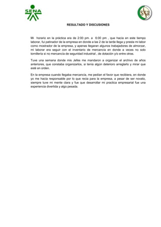 RESULTADO Y DISCUSIONES

Mi horario en la práctica era de 2:00 pm. a 6:00 pm , que hacía en este tiempo
laborar, fui patinador de la empresa en donde a las 2 de la tarde llega y presta mi labor
como mostrador de la empresa, y apenas llegaran algunos trabajadores de almorzar,
mi laborar era seguir con el inventario de mercancía en donde a veces no solo
tornillería si no mercancía de seguridad industrial , de dotación y/o entre otras.
Tuve una semana donde mis Jefes me mandaron a organizar el archivo de años
anteriores, que constaba organizarlos, si tenía algún deterioro arreglarlo y mirar que
esté en orden.
En la empresa cuando llegaba mercancía, me pedían el favor que recibiera, en donde
yo me hacía responsable por lo que recia para la empresa, a pesar de ser novato,
siempre tuve mi mente clara y fue que desarrollar mi practica empresarial fue una
experiencia divertida y algo pesada.

 