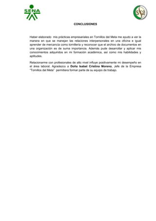 CONCLUSIONES

Haber elaborado mis prácticas empresariales en Tornillos del Meta me ayudo a ver la
manera en que se manejan las relaciones interpersonales en una oficina e igual
aprender de mercancía como tornillería y reconocer que el archivo de documentos en
una organización es de suma importancia. Además pude desarrollar y aplicar mis
conocimientos adquiridos en mi formación académica, así como mis habilidades y
aptitudes.
Relacionarme con profesionales de alto nivel influye positivamente mi desempeño en
el área laboral. Agradezco a Doña Isabel Cristina Moreno, Jefe de la Empresa
“Tornillos del Meta” permitiera formar parte de su equipo de trabajo.

 