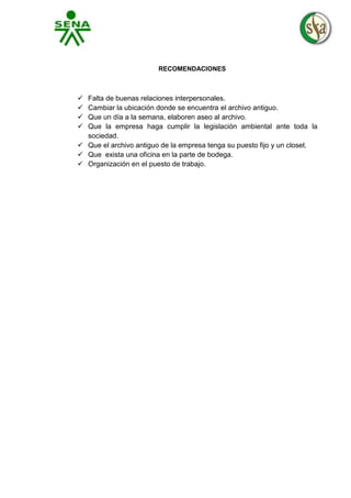 RECOMENDACIONES






Falta de buenas relaciones interpersonales.
Cambiar la ubicación donde se encuentra el archivo antiguo.
Que un día a la semana, elaboren aseo al archivo.
Que la empresa haga cumplir la legislación ambiental ante toda la
sociedad.
 Que el archivo antiguo de la empresa tenga su puesto fijo y un closet.
 Que exista una oficina en la parte de bodega.
 Organización en el puesto de trabajo.

 