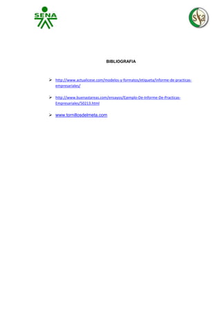 BIBLIOGRAFIA

 http://www.actualicese.com/modelos-y-formatos/etiqueta/informe-de-practicasempresariales/

 http://www.buenastareas.com/ensayos/Ejemplo-De-Informe-De-PracticasEmpresariales/50213.html

 www.tornillosdelmeta.com

 