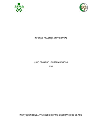 INFORME PRÁCTICA EMPRESARIAL

JULIO EDUARDO HERRERA MORENO
11-1

INSTITUCIÓN EDUCATIVA COLEGIO DPTAL SAN FRANCISCO DE ASIS

 