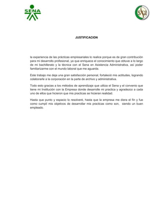 JUSTIFICACION

la experiencia de las prácticas empresariales lo realice porque es de gran contribución
para mi desarrollo profesional, ya que enriquece el conocimiento que obtuve a lo largo
de mi bachillerato y la técnica con el Sena en Asistencia Administrativa, así poder
familiarizarme con el mundo laboral que me aguarda.
Este trabajo me deja una gran satisfacción personal, fortaleció mis actitudes, logrando
colaborarle a la corporación en la parte de archivo y administrativa.
Todo esto gracias a los métodos de aprendizaje que utiliza el Sena y el convenio que
tiene mi Institución con la Empresa donde desarrolle mi practica y agradezco a cada
uno de ellos que hicieron que mis practicas se hicieran realidad.
Hasta que punto y espacio lo resolveré, hasta que la empresa me diera el fin y fue
como cumplí mis objetivos de desarrollar mis practicas como son, siendo un buen
empleado.

 