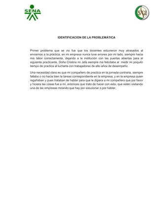 IDENTIFICACION DE LA PROBLEMÁTICA

Primer problema que se vio fue que los docentes estuvieron muy atrasados al
enviarnos a la práctica, en mi empresa nunca tuve errores por mi lado, siempre hacia
mis labor correctamente, dejando a la institución con las puertas abiertas para el
siguiente practicante, Doña Cristina mi Jefa siempre me felicitaba al medir mi poquito
tiempo de practica al lucharla con trabajadores de alto años de desempeño.
Una necesidad clara es que mi compañero de practica en la jornada contraria, siempre
fallaba o no hacia bien la tareas correspondiente en la empresa, y en la empresa quien
regañaban y pues trataban de hablar para que le digiera a mi compañero que por favor
y hiciera las cosas fue a mí, entonces que trato de hacer con esto, que estén visitando
una de las empresas mirando que hay por solucionar o por hablar.

 