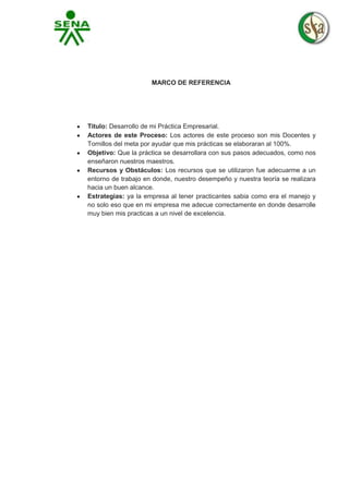 MARCO DE REFERENCIA

Titulo: Desarrollo de mi Práctica Empresarial.
Actores de este Proceso: Los actores de este proceso son mis Docentes y
Tornillos del meta por ayudar que mis prácticas se elaboraran al 100%.
Objetivo: Que la práctica se desarrollara con sus pasos adecuados, como nos
enseñaron nuestros maestros.
Recursos y Obstáculos: Los recursos que se utilizaron fue adecuarme a un
entorno de trabajo en donde, nuestro desempeño y nuestra teoría se realizara
hacia un buen alcance.
Estrategias: ya la empresa al tener practicantes sabia como era el manejo y
no solo eso que en mi empresa me adecue correctamente en donde desarrolle
muy bien mis practicas a un nivel de excelencia.

 