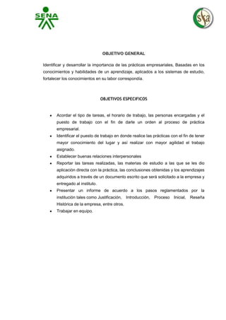 OBJETIVO GENERAL
Identificar y desarrollar la importancia de las prácticas empresariales, Basadas en los
conocimientos y habilidades de un aprendizaje, aplicados a los sistemas de estudio,
fortalecer los conocimientos en su labor correspondía.

OBJETIVOS ESPECIFICOS

Acordar el tipo de tareas, el horario de trabajo, las personas encargadas y el
puesto de trabajo con el fin de darle un orden al proceso de práctica
empresarial.
Identificar el puesto de trabajo en donde realice las prácticas con el fin de tener
mayor conocimiento del lugar y así realizar con mayor agilidad el trabajo
asignado.
Establecer buenas relaciones interpersonales
Reportar las tareas realizadas, las materias de estudio a las que se les dio
aplicación directa con la práctica, las conclusiones obtenidas y los aprendizajes
adquiridos a través de un documento escrito que será solicitado a la empresa y
entregado al instituto.
Presentar un informe de acuerdo a los pasos reglamentados por la
institución tales como Justificación,
Histórica de la empresa, entre otros.
Trabajar en equipo.

Introducción,

Proceso

Inicial,

Reseña

 
