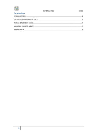 Contenido

INFORMATICA

EXCEL

INTRODUCCION ............................................................................................................................. 2
ESCENARIOS COMUNES DE EXCEL ................................................................................................ 3
TAREAS BÁSICAS DE EXCEL ............................................................................................................ 4
MODO DE INGRESO A EXCEL ......................................................................................................... 5
BIBLIOGRAFIA ................................................................................................................................ 6

1

 