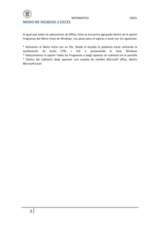 INFORMATICA

EXCEL

MODO DE INGRESO A EXCEL
Al igual que todas las aplicaciones de Office, Excel se encuentra agrupado dentro de la opción
Programas del Menú Inicio de Windows. Los pasos para el ingreso a Excel son los siguientes:
* Activamos el Menú Inicio con un Clic. Desde el teclado lo podemos hacer utilizando la
combinación de teclas CTRL + ESC o presionando la tecla Windows
* Seleccionamos la opción Todos los Programas y luego aparece un submenú en la pantalla
* Dentro del submenú debe aparecer una carpeta de nombre Microsoft office, dentro
Microsoft Excel.

5

 