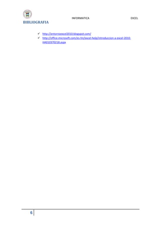 BIBLIOGRAFIA

INFORMATICA

EXCEL

 http://entornoexcel2010.blogspot.com/
 http://office.microsoft.com/es-hn/excel-help/introduccion-a-excel-2010HA010370218.aspx

6

 