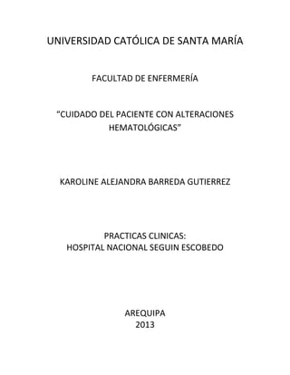 UNIVERSIDAD CATÓLICA DE SANTA MARÍA
FACULTAD DE ENFERMERÍA

“CUIDADO DEL PACIENTE CON ALTERACIONES
HEMATOLÓGICAS”

KAROLINE ALEJANDRA BARREDA GUTIERREZ

PRACTICAS CLINICAS:
HOSPITAL NACIONAL SEGUIN ESCOBEDO

AREQUIPA
2013

 