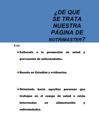 ¿DE QUE
SE TRATA
NUESTRA
PÁGINA DE
NUTRIMASTER?
Está:
Enfocada

a

la

promoción

de

salud

y

prevención de enfermedades.

Basada en Estudios y evidencias.

Orientada

hacia

aquellas

personas

que

trabajan en el campo de salud o están
interesadas
enfermedades.

en

alimentación

y

 