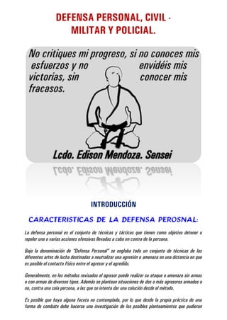 DEFENSA PERSONAL, CIVIL MILITAR Y POLICIAL.

INTRODUCCIÓN
CARACTERISTICAS DE LA DEFENSA PEROSNAL:
La defensa personal es el conjunto de técnicas y tácticas que tienen como objetivo detener o
repeler una o varias acciones ofensivas llevadas a cabo en contra de la persona.
Bajo la denominación de “Defensa Personal” se engloba todo un conjunto de técnicas de las
diferentes artes de lucha destinadas a neutralizar una agresión o amenaza en una distancia en que
es posible el contacto físico entre el agresor y el agredido.
Generalmente, en los métodos revisados el agresor puede realizar su ataque o amenaza sin armas
o con armas de diversos tipos. Además se plantean situaciones de dos o más agresores armados o
no, contra una sola persona, a las que se intenta dar una solución desde el método.
Es posible que haya alguna faceta no contemplada, por lo que desde la propia práctica de una
forma de combate debe hacerse una investigación de los posibles planteamientos que pudieran

 