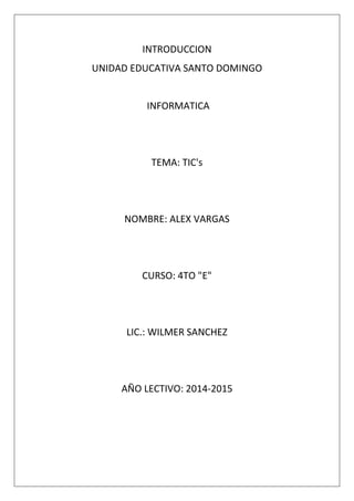 INTRODUCCION
UNIDAD EDUCATIVA SANTO DOMINGO

INFORMATICA

TEMA: TIC's

NOMBRE: ALEX VARGAS

CURSO: 4TO "E"

LIC.: WILMER SANCHEZ

AÑO LECTIVO: 2014-2015

 