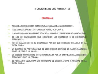 FUNCIONES DE LOS NUTRIENTES
PROTEINAS
 FORMADA POR UNIDADES ESTRUCTURALES LLAMADAS AMINOACIDOS .
 LOS AMINOACIDOS ESTAN FORMADOS POR C, H, O , N Y S.
 LA DIVERSIDAD DE PROTEINAS SE DEBE AL NUMERO Y SECUENCIA DE AMINOACIDOS.
 DE LOS 20 AMINOACIDOS QUE COMPONEN LAS PROTEINAS 8 SE CONSIDERAN
ESENCIALES .
 NO SE ALMACENAN EN EL ORGANISMO POR LO QUE DEBEMOS INCLUIRLA EN LA
DIETA DIARIA.
 LA CANTIDA DE PROTEINAS QUE SE DEBE INGERIR DEPENDE DE VARIOS FACTORES
COMO LA EDAD O LA SALUD.
 LA CALIDAD NUTRICIONAL ESTA DETERMINADA POR LA CANTIDAD DE AMINOACIDOS
ESENCIALES QUE LA FORMAN.
 ES NECESARIO EQUILIBRAR LAS PROTEINAS DE ORIGEN ANIMAL Y VEGETAL EN LA
DIETA DIARIA .
 