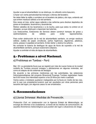 Ayudar a que el alcantarillado no se obstruya, no utilizarlo como basurero.
Limpiar con cierta periodicidad las trampas o sifones del lavadero.
No debe faltar la rejilla o sumidero en el lavadero de platos y de ropa, evitando así
que entren residuos sólidos a la red sanitaria.
Dos veces al mes, echar agua caliente a las cañerías para disolver depósitos de
grasa en lavaplatos, lavamanos y lavanderías.
Retirar cabellos de los lavamanos o a la ducha, para que estos no entren en el
desagüe, ya que obstruyen o taponean las tuberías.
Los restaurantes, Estaciones de Servicio deben construir trampas de grasa y
sedimentadores de sólidos para evitar taponamientos.
Para evitar obstrucción de la red de alcantarillado sanitario ,no arrojar residuos
sólidos ,toallas de papel, envolturas, paños higiénicos, algodones, plásticos,
arena, grasas ni papeles) al sanitario. Evitar dañar u obstruir la cañería.
No conectar la tubería de desfogue de agua de lluvia de supredio a la red de
alcantarillado sanitario, porque ocasionará colapsos.
Ayudar a controlar el robo de tapas de alcantarillado.
5.- Problemas a nivel Nacional.
a) Problemas en Tumbes – Perú
Mar. 03. La persistente lluvia que se registró por más de nueve horas en la ciudad
norteña de Tumbes provocó aniegos y afectaciones en algunas viviendas, así
como el colapso de los sistemas de desagüe
De acuerdo a las primeras mediciones por las autoridades, las estaciones
hidrometereológicas del proyecto Binacional Puyango Tumbes registraban hasta
las 8:00 horas una intensidad superior a los 20 litros por metro cuadrado
Varios autos y mototaxis quedaron malogrados por la lluvia en medio de las vías,
por lo que sus propietarios tuvieron que ser ayudados por otras personas para
sacarlos del lugar y en algunos casos no ser arrastrados.
6.-Recomendaciones
a) Lluvias Intensas: Medidas de Prevención.
Protección Civil, en colaboración con la Agencia Estatal de Meteorología, se
encarga de informar a los ciudadanos, a través de los medios de comunicación, de
aquellos fenómenos meteorológicos que pueden dar lugar a situaciones de riesgo.
 