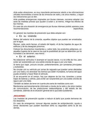 Ante estas situaciones, es muy importante permanecer atento a las informaciones
oficiales transmitidas a través de las emisoras de radio y de otros medios, y seguir
las indicaciones que se den.
Ante posibles emergencias originadas por lluvias intensas, conviene adoptar una
serie de medidas previas que ayuden a evitar o, al menos, mitigar los efectos de
las mismas.
En caso de una situación de emergencia por lluvias intensas podrán aparece unas
recomendaciones específicas.
En general, las medidas de prevención que debe adoptar son:
 En su vivienda:
Retirar del exterior de la vivienda, aquellos objetos que puedan ser arrastrados
por el agua.
Revisar, cada cierto tiempo, el estado del tejado, el de las bajadas de agua de
edificios y de los desagües próximos.
Colocar los documentos importantes y, sobre todo, los productos peligrosos, en
aquellos lugares de la casa en los que la posibilidad de que se deterioren por la
humedad o se derramen, sea menor.
 En el exterior:
No estacionar vehículos ni acampar en cauces secos, ni a la orilla de ríos, para
evitar ser sorprendido por una súbita crecida de agua o por una riada.
Si tiene que viajar, procure circular, preferentemente, por carreteras principales
y autopistas.
No circular con su vehículo por zonas de vaguada que puedan verse afectadas
por una riada y no atravesar los tramos que estén inundados, la fuerza del agua
puede arrastrar y hacer flotar el vehículo.
Si se encuentra en el campo, hay que alejarse de los ríos, torrentes y zonas
bajas de laderas y colinas, para evitar ser sorprendido por una súbita crecida de
agua o por una riada.
También se deben de tener en cuenta otra serie de medidas como son:
Mantenerse permanentemente informado a través de la radio y de otros medios
de comunicación, de las predicciones meteorológicas y del estado de las
carreteras, además de la situación general de lo que esté sucediendo.
¡RECUERDE!
Las medidas de prevención ayudan a reducir el daño que puede derivarse de
los desastres.
En caso de emergencia, conocer algunas pautas de autoprotección, ayuda a
tomar decisiones que pueden favorecer tanto su seguridad como la de los
demás.
 