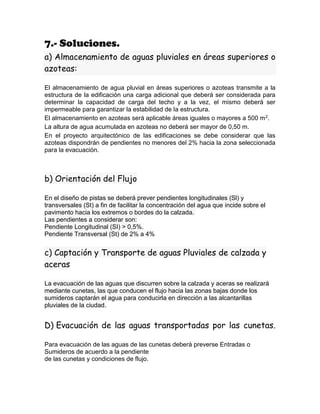 7.- Soluciones.
a) Almacenamiento de aguas pluviales en áreas superiores o
azoteas:
El almacenamiento de agua pluvial en áreas superiores o azoteas transmite a la
estructura de la edificación una carga adicional que deberá ser considerada para
determinar la capacidad de carga del techo y a la vez, el mismo deberá ser
impermeable para garantizar la estabilidad de la estructura.
El almacenamiento en azoteas será aplicable áreas iguales o mayores a 500 m2.
La altura de agua acumulada en azoteas no deberá ser mayor de 0,50 m.
En el proyecto arquitectónico de las edificaciones se debe considerar que las
azoteas dispondrán de pendientes no menores del 2% hacia la zona seleccionada
para la evacuación.
b) Orientación del Flujo
En el diseño de pistas se deberá prever pendientes longitudinales (Sl) y
transversales (St) a fin de facilitar la concentración del agua que incide sobre el
pavimento hacia los extremos o bordes do la calzada.
Las pendientes a considerar son:
Pendiente Longitudinal (SI) > 0,5%.
Pendiente Transversal (St) de 2% a 4%
c) Captación y Transporte de aguas Pluviales de calzada y
aceras
La evacuación de las aguas que discurren sobre la calzada y aceras se realizará
mediante cunetas, las que conducen el flujo hacia las zonas bajas donde los
sumideros captarán el agua para conducirla en dirección a las alcantarillas
pluviales de la ciudad.
D) Evacuación de las aguas transportadas por las cunetas.
Para evacuación de las aguas de las cunetas deberá preverse Entradas o
Sumideros de acuerdo a la pendiente
de las cunetas y condiciones de flujo.
 