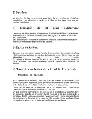 E) Sumideros.
La elección del tipo de sumidero dependerá de las condiciones hidráulicas,
económicas y de ubicación y puede ser dividido en tres tipos, cada uno con
muchas variaciones.
F) Evacuación de las aguas recolectadas.
Las aguas recolectadas por los Sistemas de Drenaje Pluvial Urbano, deberán ser
evacuadas hacia depósitos naturales (mar, ríos, lagos, quebradas depresiones,
etc.) o artificiales.
Esta evacuación se realizará en condiciones tales que se considere los aspectos
técnicos, económicos y de seguridad del sistema.
G) Equipos de Bombeo.
Como en la evacuación de aguas pluviales la exigencia es de grandes caudales y
relativamente carga bajas, las bombas de flujo axial y gran diámetro son las más
adecuadas para esta acción.
En caso de colocarse sistemas de bombeo accionados por sistemas eléctricos,
deberá preverse otras fuentes de energía para el funcionamiento alternativo del
sistema.
h) Operación y mantenimiento de la red de alcantarillado
 Maniobras de operación
Todo sistema de alcantarillado para que opere de manera eficiente debe contar
con una política de operación, para que el funcionamiento de él sea adecuado y
evitar daños tanto a la red como reducir las molestias a los usuarios.
Dentro de las políticas de operación de la red deben estar contemplados
programas de mantenimiento preventivo y correctivo.
En todo momento se tratará que las tuberías de la red trabajen a superficie libre;
sin embargo, cuando se presenten lluvias mayores a la que corresponde al
periodo de diseño es de esperarse que trabajen a presión y como correspondencia
se produzcan inundaciones en la zona, por ello se debe contar con las medidas
necesarias para aminorar los daños y molestias que se ocasionen.
 