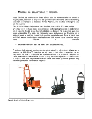  Medidas de conservación y limpieza.
Todo sistema de alcantarillado debe contar con un mantenimiento en menor o
mayor grado, esto con el propósito de que el sistema funcione adecuadamente y
se eviten anomalías en la época de lluvias. Además, ello ayuda a prolongar la vida
útil del sistema.
Esta actividad debe programarse para llevarse a cabo en la época de estiaje.
En este periodo (estiaje) es de esperarse que se tenga la presencia de sedimentos
en el sistema debido a que las velocidades son bajas y no es posible que ellos
sean arrastrados. Por esto, es necesario hacer actividades de limpieza en el
sistema, para lo cual se requiere de equipo apropiado para llevar a cabo esta
actividad, ya que existen tanto conducciones a cielo abierto como cerradas, siendo
estas últimas la mayoría.
 Mantenimiento en la red de alcantarillado.
El sistema de limpieza y mantenimiento más empleado y eficiente en México, es el
sistema de MALACATE, consiste en el paso consecutivo y repetitivo de un
dispositivo, el bote o draga que es sujetado en sus dos extremos. Se pasa un
cable de extremo a extremo de pozo a pozo y se arrastra por el tubo de concreto
la draga o bote y se limpia el sedimento, sobre todo lodos y arenas que son muy
pesadas para otros sistemas de limpieza
Figura 15 Ejemplo de Malacate, Draga y Bote.
 