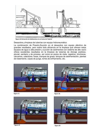 Desazolve y limpieza de tuberías con equipo hidroneumático
La combinación de Presión-Succión en el desazolve con equipo eléctrico da
grandes resultados, pero sobre todo eficiencia en la limpieza que ofrecen estos
equipos de agua a alta presión y succión de sedimentos con sistema de alto vacío
ofrece excelentes resultados en la limpieza de tuberías de drenaje aceitoso,
pluvial, sanitario y de proceso, así como en pozos de visita, registros, trincheras,
cárcamos, colectores, fosas, trampas de grasa, tanques de sedimentación, plantas
de tratamiento, copas de purga, torres de enfriamiento, etc.
Figura 16 Extracción de Sedimentos en un tramo de Tubería.
Figura 17. Figura 18.
Figura 19 Figura 20
 