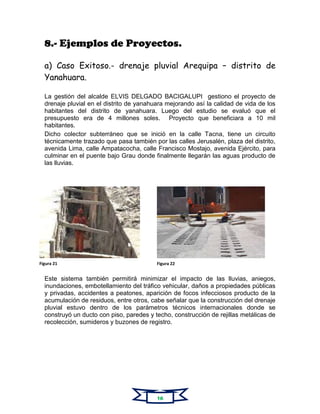 8.- Ejemplos de Proyectos.
a) Caso Exitoso.- drenaje pluvial Arequipa – distrito de
Yanahuara.
La gestión del alcalde ELVIS DELGADO BACIGALUPI gestiono el proyecto de
drenaje pluvial en el distrito de yanahuara mejorando así la calidad de vida de los
habitantes del distrito de yanahuara. Luego del estudio se evaluó que el
presupuesto era de 4 millones soles. Proyecto que beneficiara a 10 mil
habitantes.
Dicho colector subterráneo que se inició en la calle Tacna, tiene un circuito
técnicamente trazado que pasa también por las calles Jerusalén, plaza del distrito,
avenida Lima, calle Ampatacocha, calle Francisco Mostajo, avenida Ejército, para
culminar en el puente bajo Grau donde finalmente llegarán las aguas producto de
las lluvias.
Este sistema también permitirá minimizar el impacto de las lluvias, aniegos,
inundaciones, embotellamiento del tráfico vehicular, daños a propiedades públicas
y privadas, accidentes a peatones, aparición de focos infecciosos producto de la
acumulación de residuos, entre otros, cabe señalar que la construcción del drenaje
pluvial estuvo dentro de los parámetros técnicos internacionales donde se
construyó un ducto con piso, paredes y techo, construcción de rejillas metálicas de
recolección, sumideros y buzones de registro.
Figura 21 Figura 22
 