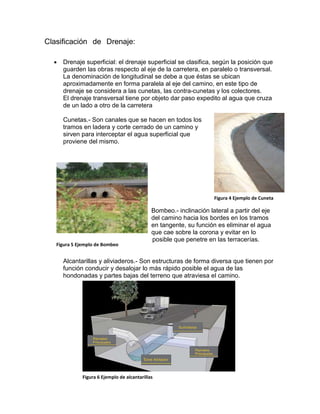 Clasificación de Drenaje:
 Drenaje superficial: el drenaje superficial se clasifica, según la posición que
guarden las obras respecto al eje de la carretera, en paralelo o transversal.
La denominación de longitudinal se debe a que éstas se ubican
aproximadamente en forma paralela al eje del camino, en este tipo de
drenaje se considera a las cunetas, las contra-cunetas y los colectores.
El drenaje transversal tiene por objeto dar paso expedito al agua que cruza
de un lado a otro de la carretera
Cunetas.- Son canales que se hacen en todos los
tramos en ladera y corte cerrado de un camino y
sirven para interceptar el agua superficial que
proviene del mismo.
Bombeo.- inclinación lateral a partir del eje
del camino hacia los bordes en los tramos
en tangente, su función es eliminar el agua
que cae sobre la corona y evitar en lo
posible que penetre en las terracerías.
Alcantarillas y aliviaderos.- Son estructuras de forma diversa que tienen por
función conducir y desalojar lo más rápido posible el agua de las
hondonadas y partes bajas del terreno que atraviesa el camino.
Figura 4 Ejemplo de Cuneta
Figura 5 Ejemplo de Bombeo
Figura 6 Ejemplo de alcantarillas
 