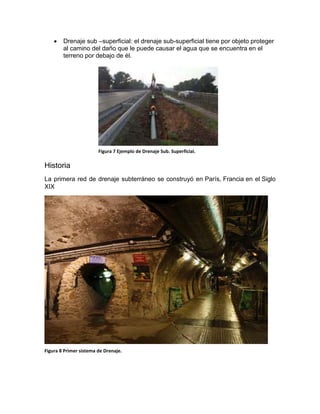  Drenaje sub –superficial: el drenaje sub-superficial tiene por objeto proteger
al camino del daño que le puede causar el agua que se encuentra en el
terreno por debajo de él.
Historia
La primera red de drenaje subterráneo se construyó en París, Francia en el Siglo
XIX
Figura 8 Primer sistema de Drenaje.
Figura 7 Ejemplo de Drenaje Sub. Superficial.
 