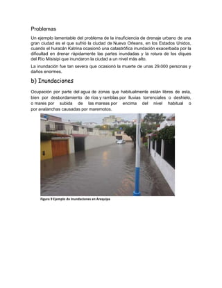 Problemas
Un ejemplo lamentable del problema de la insuficiencia de drenaje urbano de una
gran ciudad es el que sufrió la ciudad de Nueva Orleans, en los Estados Unidos,
cuando el huracán Katrina ocasionó una catastrófica inundación exacerbada por la
dificultad en drenar rápidamente las partes inundadas y la rotura de los diques
del Río Misisipi que inundaron la ciudad a un nivel más alto.
La inundación fue tan severa que ocasionó la muerte de unas 29.000 personas y
daños enormes.
b) Inundaciones
Ocupación por parte del agua de zonas que habitualmente están libres de esta,
bien por desbordamiento de ríos y ramblas por lluvias torrenciales o deshielo,
o mares por subida de las mareas por encima del nivel habitual o
por avalanchas causadas por maremotos.
Figura 9 Ejemplo de Inundaciones en Arequipa
 