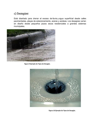 c) Desagües
Está diseñado para drenar el exceso de lluvia y agua superficial desde calles
pavimentadas, playas de estacionamiento, aceras y azoteas. Los desagües varían
en diseño desde pequeños pozos secos residenciales a grandes sistemas
municipales.
Figura 9 Ejemplo de Tipos de Desagüe.
Figura 10 Ejemplo de Tipos de Desagüe.
 