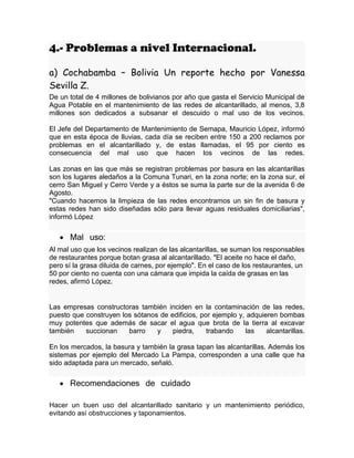 4.- Problemas a nivel Internacional.
a) Cochabamba – Bolivia Un reporte hecho por Vanessa
Sevilla Z.
De un total de 4 millones de bolivianos por año que gasta el Servicio Municipal de
Agua Potable en el mantenimiento de las redes de alcantarillado, al menos, 3,8
millones son dedicados a subsanar el descuido o mal uso de los vecinos.
El Jefe del Departamento de Mantenimiento de Semapa, Mauricio López, informó
que en esta época de lluvias, cada día se reciben entre 150 a 200 reclamos por
problemas en el alcantarillado y, de estas llamadas, el 95 por ciento es
consecuencia del mal uso que hacen los vecinos de las redes.
Las zonas en las que más se registran problemas por basura en las alcantarillas
son los lugares aledaños a la Comuna Tunari, en la zona norte; en la zona sur, el
cerro San Miguel y Cerro Verde y a éstos se suma la parte sur de la avenida 6 de
Agosto.
"Cuando hacemos la limpieza de las redes encontramos un sin fin de basura y
estas redes han sido diseñadas sólo para llevar aguas residuales domiciliarias",
informó López
 Mal uso:
Al mal uso que los vecinos realizan de las alcantarillas, se suman los responsables
de restaurantes porque botan grasa al alcantarillado. "El aceite no hace el daño,
pero sí la grasa diluida de carnes, por ejemplo". En el caso de los restaurantes, un
50 por ciento no cuenta con una cámara que impida la caída de grasas en las
redes, afirmó López.
Las empresas constructoras también inciden en la contaminación de las redes,
puesto que construyen los sótanos de edificios, por ejemplo y, adquieren bombas
muy potentes que además de sacar el agua que brota de la tierra al excavar
también succionan barro y piedra, trabando las alcantarillas.
En los mercados, la basura y también la grasa tapan las alcantarillas. Además los
sistemas por ejemplo del Mercado La Pampa, corresponden a una calle que ha
sido adaptada para un mercado, señaló.
 Recomendaciones de cuidado
Hacer un buen uso del alcantarillado sanitario y un mantenimiento periódico,
evitando así obstrucciones y taponamientos.
 
