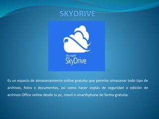 SKYDRIVE
Es un espacio de almacenamiento online gratuito que permite almacenar todo tipo de
archivos, fotos y documentos, así como hacer copias de seguridad o edición de
archivos Office online desde tu pc, movil o smarthphone de forma gratuita.
 