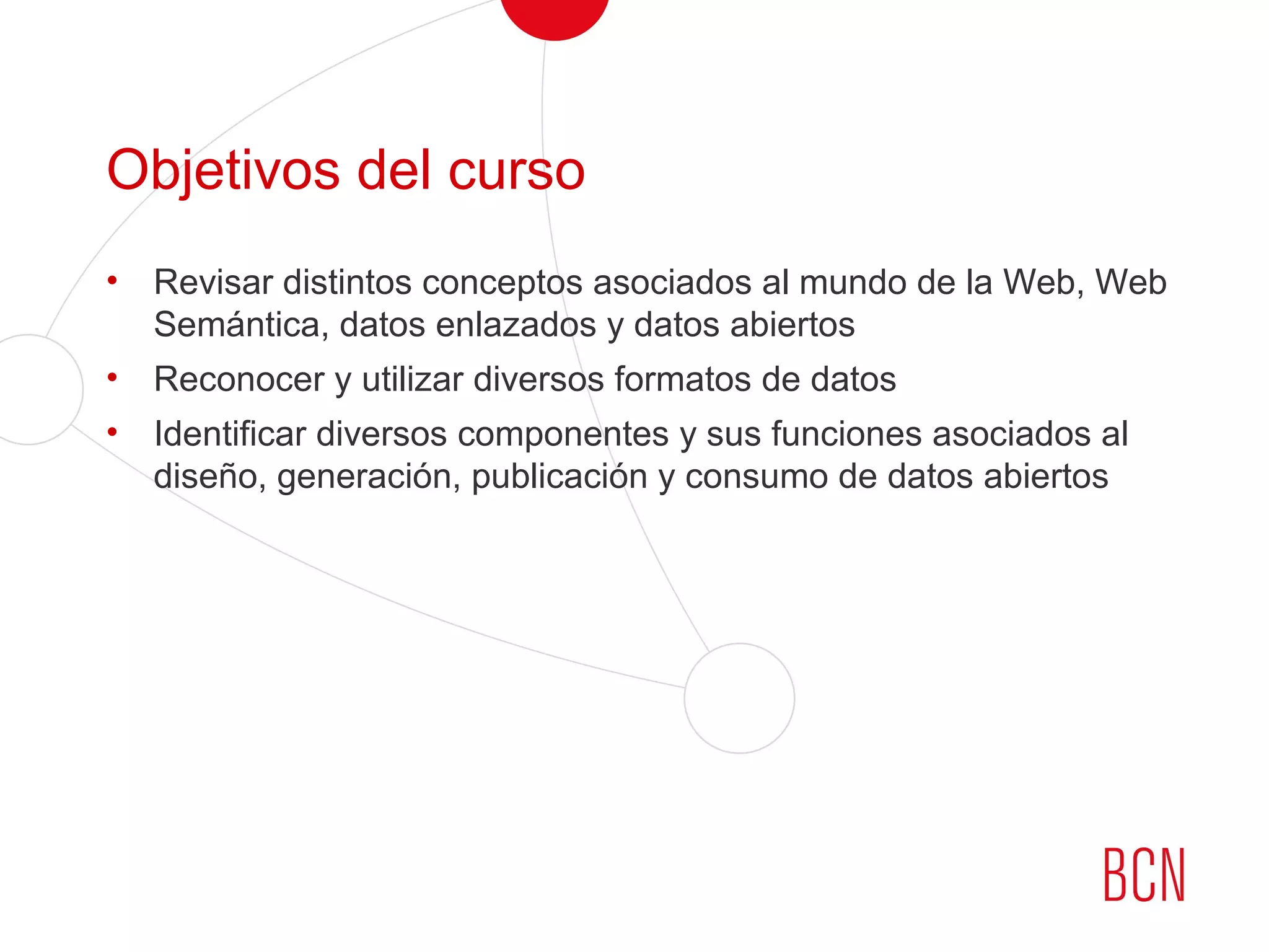 Objetivos del curso
• Revisar distintos conceptos asociados al mundo de la Web, Web
Semántica, datos enlazados y datos abiertos
• Reconocer y utilizar diversos formatos de datos
• Identificar diversos componentes y sus funciones asociados al
diseño, generación, publicación y consumo de datos abiertos
 